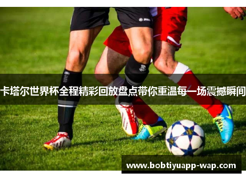 卡塔尔世界杯全程精彩回放盘点带你重温每一场震撼瞬间