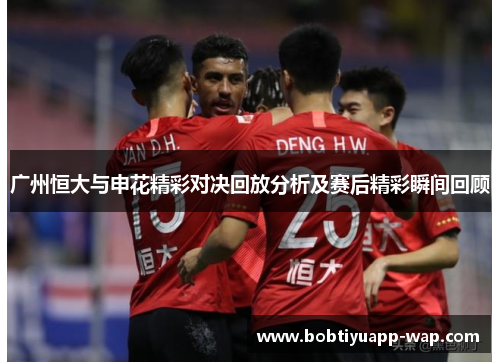 广州恒大与申花精彩对决回放分析及赛后精彩瞬间回顾
